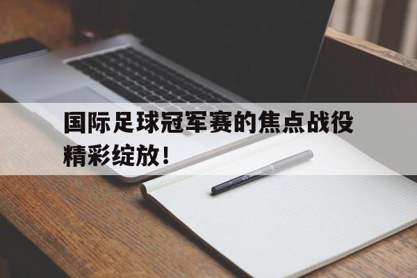 关于国际足球冠军赛的焦点战役精彩绽放！的信息